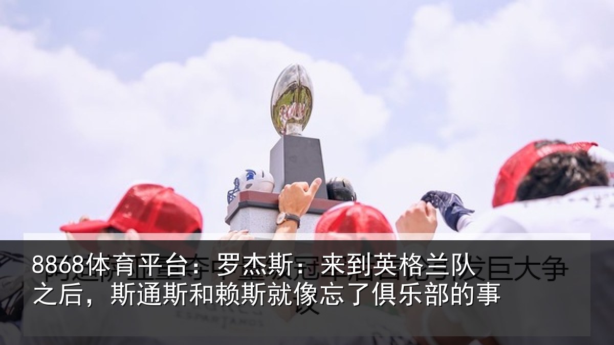 8868体育平台：罗杰斯：来到英格兰队之后，斯通斯和赖斯就像忘了俱乐部的事