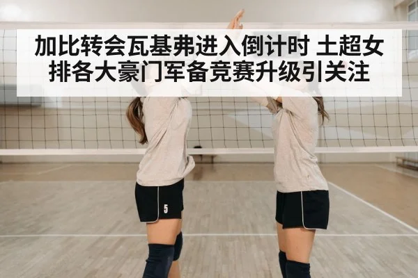 加比转会瓦基弗进入倒计时 土超女排各大豪门军备竞赛升级引关注